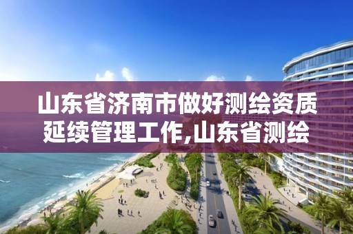 山東省濟南市做好測繪資質延續管理工作,山東省測繪資質延期。