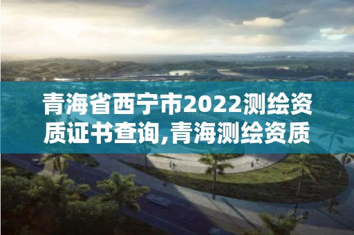 青海省西寧市2022測繪資質證書查詢,青海測繪資質辦理。