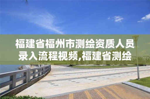 福建省福州市測繪資質人員錄入流程視頻,福建省測繪資質延期一年