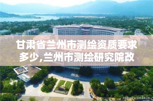 甘肅省蘭州市測繪資質要求多少,蘭州市測繪研究院改企了嗎。