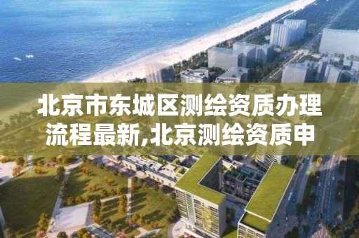 北京市東城區測繪資質辦理流程最新,北京測繪資質申請