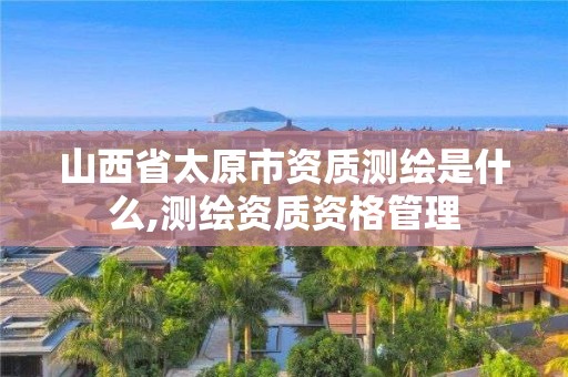 山西省太原市資質測繪是什么,測繪資質資格管理