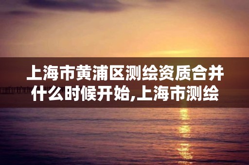 上海市黃浦區測繪資質合并什么時候開始,上海市測繪資質單位名單。