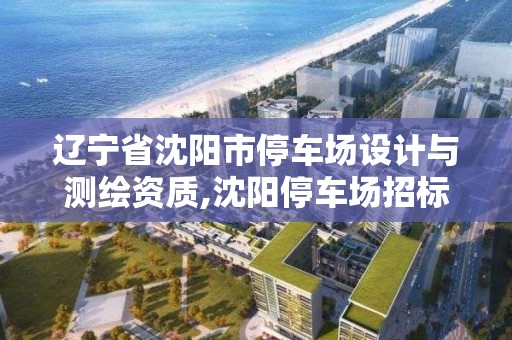 遼寧省沈陽市停車場設計與測繪資質,沈陽停車場招標公告。