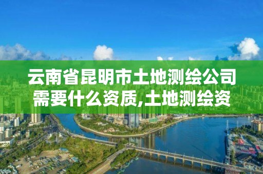 云南省昆明市土地測繪公司需要什么資質,土地測繪資質證書。