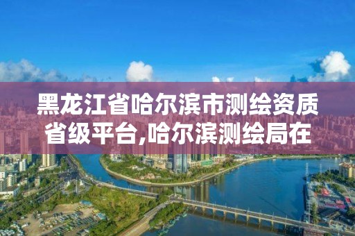 黑龍江省哈爾濱市測繪資質省級平臺,哈爾濱測繪局在哪