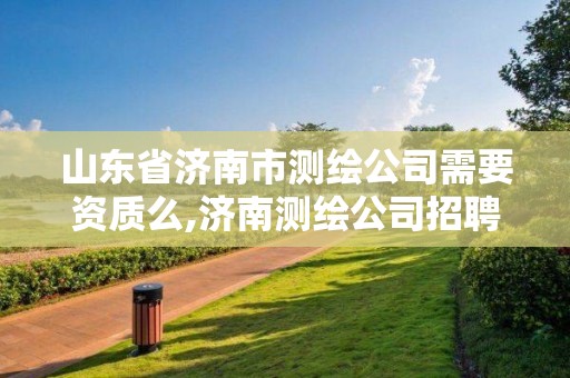 山東省濟南市測繪公司需要資質么,濟南測繪公司招聘