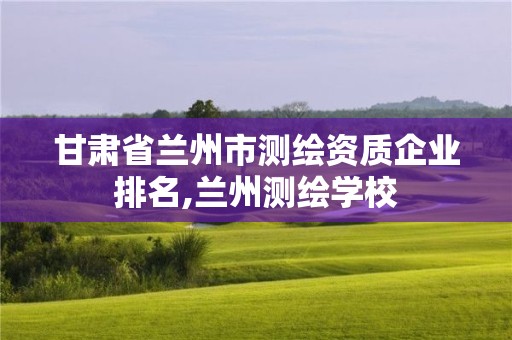 甘肅省蘭州市測(cè)繪資質(zhì)企業(yè)排名,蘭州測(cè)繪學(xué)校