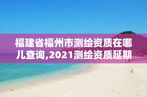 福建省福州市測繪資質(zhì)在哪兒查詢,2021測繪資質(zhì)延期公告福建省