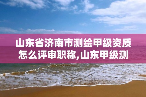 山東省濟南市測繪甲級資質怎么評審職稱,山東甲級測繪單位