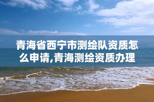 青海省西寧市測繪隊資質怎么申請,青海測繪資質辦理