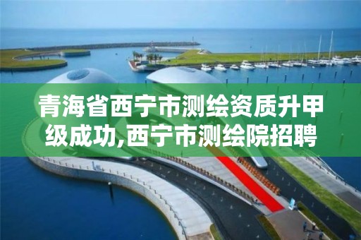 青海省西寧市測繪資質升甲級成功,西寧市測繪院招聘公示