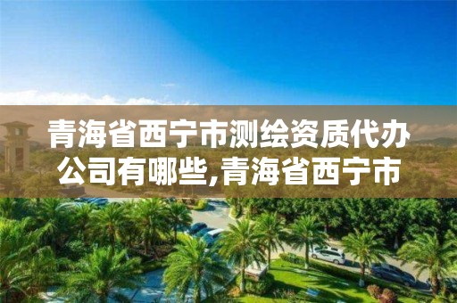 青海省西寧市測繪資質代辦公司有哪些,青海省西寧市測繪資質代辦公司有哪些地方。