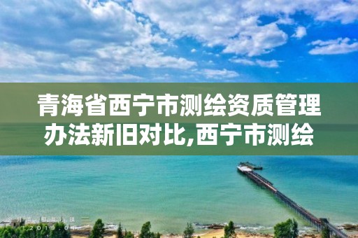 青海省西寧市測繪資質管理辦法新舊對比,西寧市測繪局2020招聘。