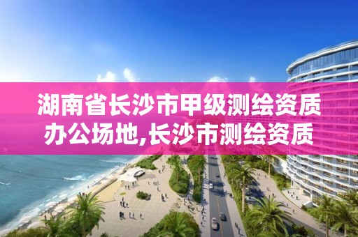 湖南省長(zhǎng)沙市甲級(jí)測(cè)繪資質(zhì)辦公場(chǎng)地,長(zhǎng)沙市測(cè)繪資質(zhì)單位名單