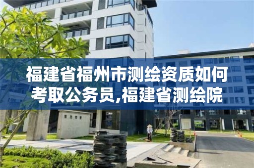 福建省福州市測繪資質(zhì)如何考取公務(wù)員,福建省測繪院考試