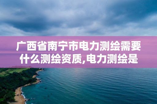 廣西省南寧市電力測繪需要什么測繪資質(zhì),電力測繪是干什么的