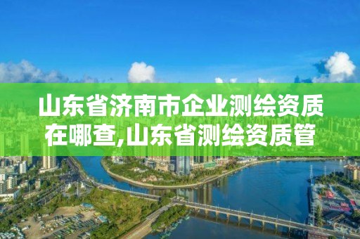 山東省濟南市企業測繪資質在哪查,山東省測繪資質管理