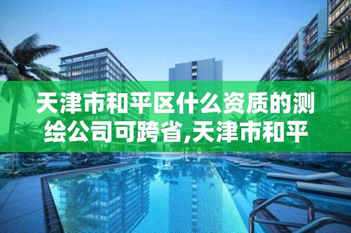 天津市和平區什么資質的測繪公司可跨省,天津市和平區什么資質的測繪公司可跨省經營。