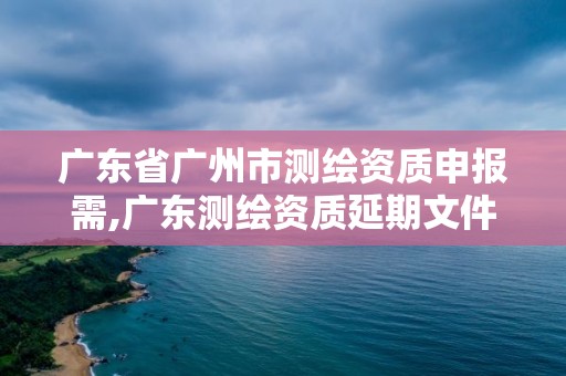 廣東省廣州市測繪資質(zhì)申報(bào)需,廣東測繪資質(zhì)延期文件