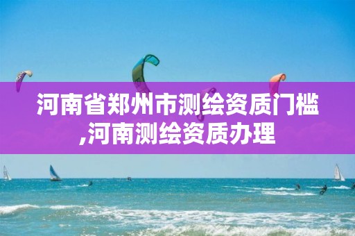 河南省鄭州市測繪資質(zhì)門檻,河南測繪資質(zhì)辦理