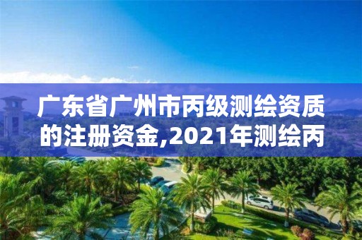 廣東省廣州市丙級測繪資質的注冊資金,2021年測繪丙級資質申報條件。