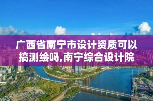 廣西省南寧市設計資質可以搞測繪嗎,南寧綜合設計院資質