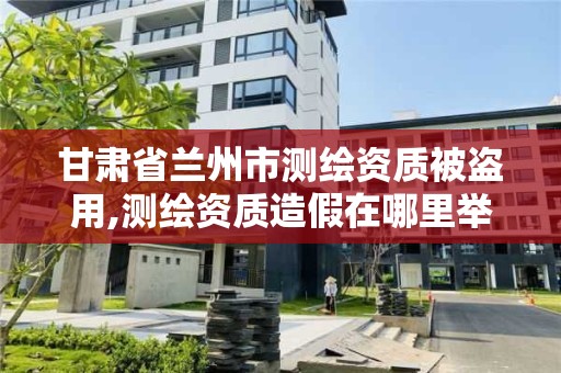 甘肅省蘭州市測繪資質被盜用,測繪資質造假在哪里舉報