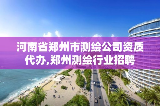 河南省鄭州市測繪公司資質代辦,鄭州測繪行業招聘