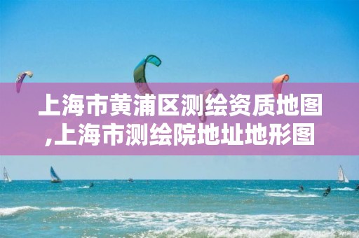 上海市黃浦區(qū)測繪資質(zhì)地圖,上海市測繪院地址地形圖