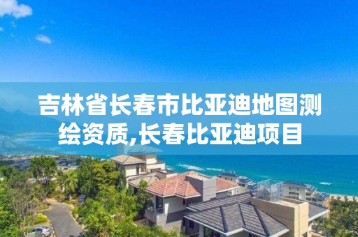 吉林省長春市比亞迪地圖測繪資質,長春比亞迪項目