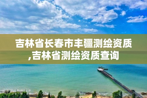 吉林省長春市豐疆測繪資質,吉林省測繪資質查詢