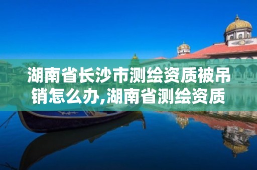 湖南省長(zhǎng)沙市測(cè)繪資質(zhì)被吊銷(xiāo)怎么辦,湖南省測(cè)繪資質(zhì)申請(qǐng)公示