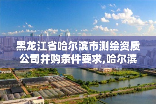 黑龍江省哈爾濱市測繪資質公司并購條件要求,哈爾濱測繪局屬于什么單位。