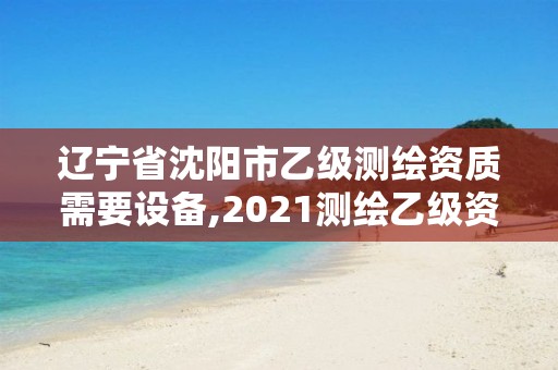 遼寧省沈陽市乙級測繪資質需要設備,2021測繪乙級資質要求