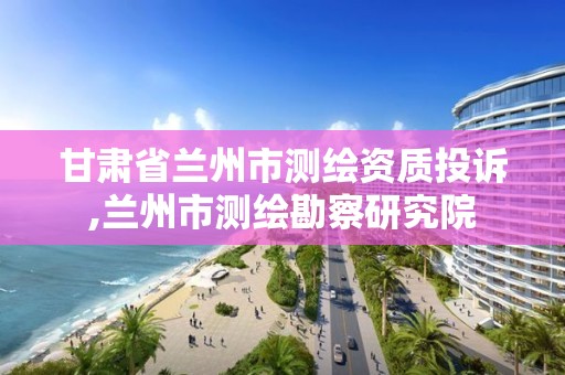 甘肅省蘭州市測繪資質(zhì)投訴,蘭州市測繪勘察研究院