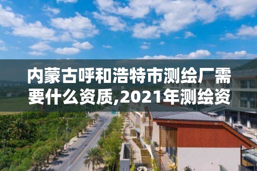 內蒙古呼和浩特市測繪廠需要什么資質,2021年測繪資質人員要求。