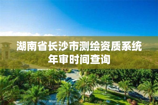 湖南省長沙市測繪資質(zhì)系統(tǒng)年審時間查詢