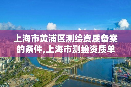 上海市黃浦區(qū)測繪資質(zhì)備案的條件,上海市測繪資質(zhì)單位名單