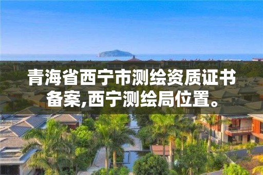 青海省西寧市測繪資質證書備案,西寧測繪局位置。