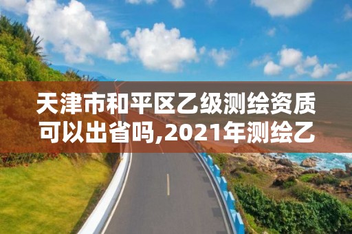 天津市和平區乙級測繪資質可以出省嗎,2021年測繪乙級資質申報條件