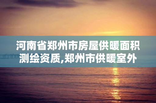 河南省鄭州市房屋供暖面積測繪資質,鄭州市供暖室外計算溫度