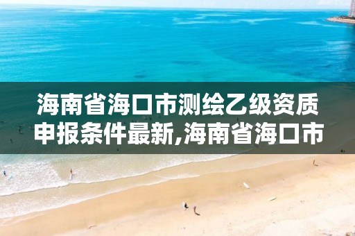 海南省海口市測繪乙級資質申報條件最新,海南省海口市測繪乙級資質申報條件最新公示。