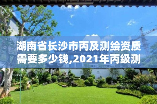 湖南省長沙市丙及測繪資質需要多少錢,2021年丙級測繪資質申請需要什么條件。