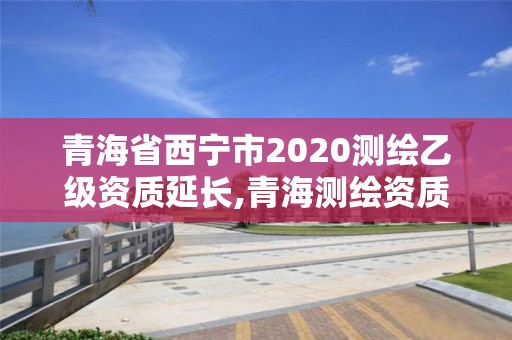 青海省西寧市2020測(cè)繪乙級(jí)資質(zhì)延長,青海測(cè)繪資質(zhì)辦理