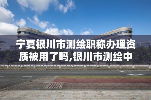 寧夏銀川市測繪職稱辦理資質被用了嗎,銀川市測繪中心。