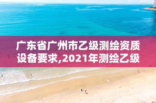 廣東省廣州市乙級測繪資質設備要求,2021年測繪乙級資質申報制度