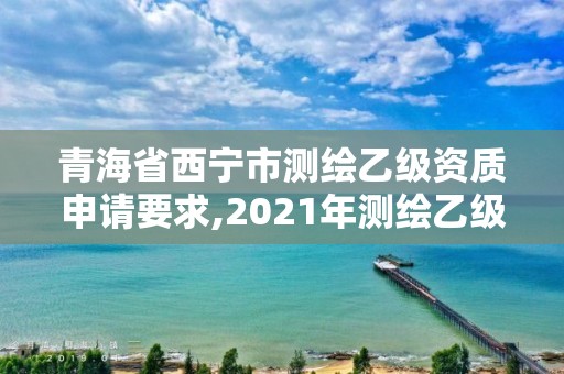 青海省西寧市測繪乙級資質申請要求,2021年測繪乙級資質申報條件