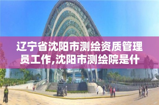 遼寧省沈陽市測繪資質管理員工作,沈陽市測繪院是什么單位。