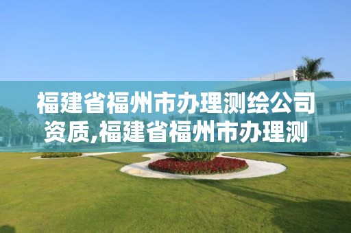 福建省福州市辦理測繪公司資質(zhì),福建省福州市辦理測繪公司資質(zhì)在哪里辦